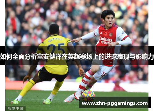 如何全面分析富安健洋在英超赛场上的进球表现与影响力