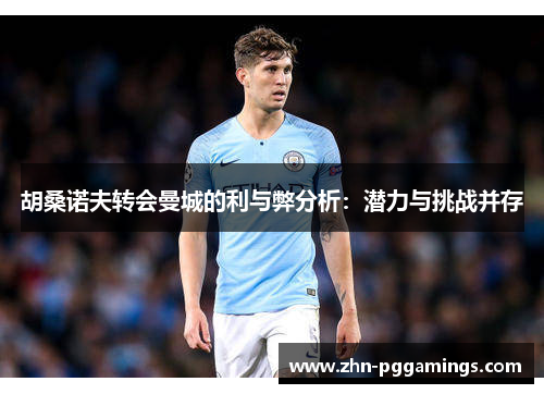 胡桑诺夫转会曼城的利与弊分析:潜力与挑战并存