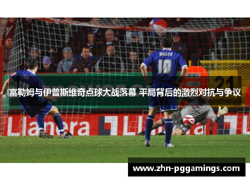 富勒姆与伊普斯维奇点球大战落幕 平局背后的激烈对抗与争议