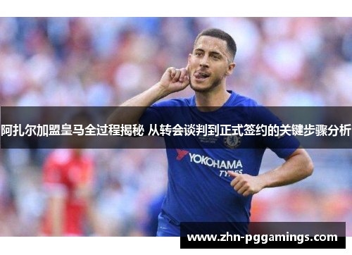 阿扎尔加盟皇马全过程揭秘 从转会谈判到正式签约的关键步骤分析