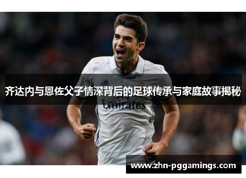 齐达内与恩佐父子情深背后的足球传承与家庭故事揭秘