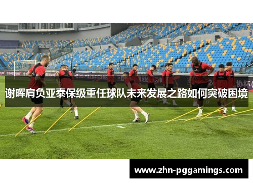 谢晖肩负亚泰保级重任球队未来发展之路如何突破困境