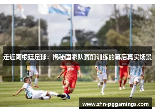 走近阿根廷足球：揭秘国家队赛前训练的幕后真实场景