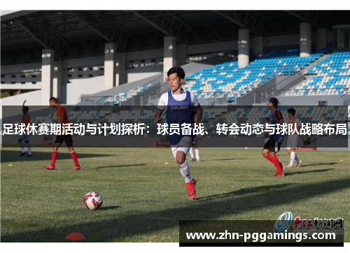 足球休赛期活动与计划探析:球员备战、转会动态与球队战略布局 足球休赛期活动与计划探析:球员备战、转会动态与球队战略布局