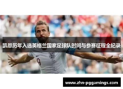 凯恩历年入选英格兰国家足球队时间与参赛征程全纪录 凯恩历年入选英格兰国家足球队时间与参赛征程全纪录