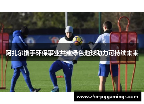 阿扎尔携手环保事业共建绿色地球助力可持续未来 阿扎尔携手环保事业共建绿色地球助力可持续未来