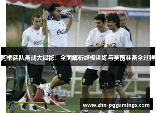 阿根廷队备战大揭秘:全面解析终极训练与赛前准备全过程 阿根廷队备战大揭秘:全面解析终极训练与赛前准备全过程