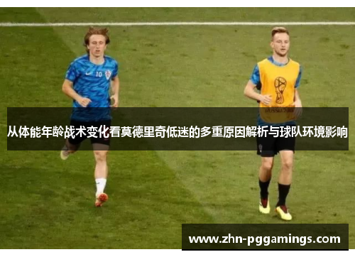 从体能年龄战术变化看莫德里奇低迷的多重原因解析与球队环境影响