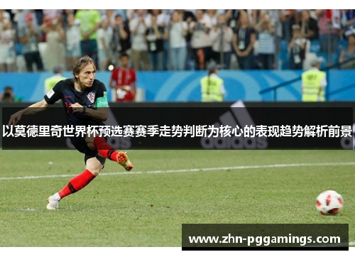 以莫德里奇世界杯预选赛赛季走势判断为核心的表现趋势解析前景