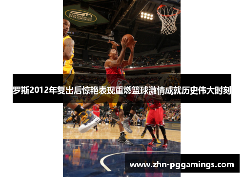 罗斯2012年复出后惊艳表现重燃篮球激情成就历史伟大时刻