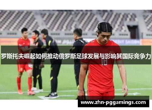 罗斯托夫崛起如何推动俄罗斯足球发展与影响其国际竞争力