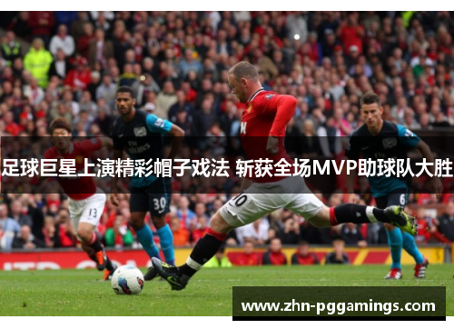 足球巨星上演精彩帽子戏法 斩获全场MVP助球队大胜