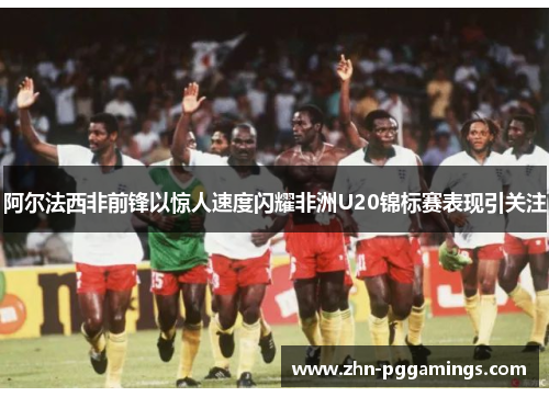 阿尔法西非前锋以惊人速度闪耀非洲U20锦标赛表现引关注